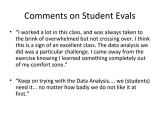 Comments on Student Evals
• “I worked a lot in this class, and was always taken to
the brink of overwhelmed but not crossing over. I think
this is a sign of an excellent class. The data analysis we
did was a particular challenge. I came away from the
exercise knowing I learned something completely out
of my comfort zone.”
• “Keep on trying with the Data Analysis.... we (students)
need it... no matter how badly we do not like it at
first.”

 