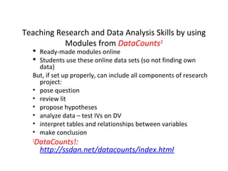 Teaching Research and Data Analysis Skills by using
Modules from DataCounts1

 Ready-made modules online
 Students use these online data sets (so not finding own
data)
But, if set up properly, can include all components of research
project:
• pose question
• review lit
• propose hypotheses
• analyze data – test IVs on DV
• interpret tables and relationships between variables
• make conclusion
1

DataCounts!:
http://ssdan.net/datacounts/index.html

 