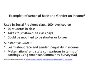 Example: Influence of Race and Gender on Income1
Used in Social Problems class, 100-level course
• 20 students in class
• Takes four 50-minute class days
• Could be modified to be shorter or longer
Substantive GOALS:
• Learn about race and gender inequality in income
• Make national and state comparisons in terms of
earnings using American Community Survey (08)
module available online at: http://serc.carleton.edu/sp/ssdan/examples/31584.html

1

 