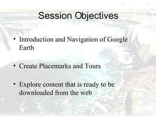 Session Objectives Introduction and Navigation of Google Earth Create Placemarks and Tours Explore content that is ready to be downloaded from the web 