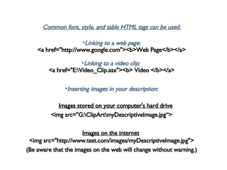 Common font, style, and table HTML tags can be used. Linking to a web page: <a href="http://www.google.com"><b>Web Page</b></a> Linking to a video clip:  <a href="E:\Video_Clip.asx"><b> Video </b></a> Inserting images in your description:        Images stored on your computer's hard drive   <img src="G:\ClipArt\myDescriptiveImage.jpg“> Images on the internet   <img src="http://www.test.com/images/myDescriptiveImage.jpg"> (Be aware that the images on the web will change without warning.) 