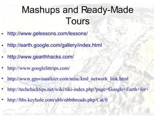 Mashups and Ready-Made Tours http://www. gelessons .com/lessons/   http://earth. google .com/gallery/index.html   http://www. gearthhacks .com/   http://www.googlelittrips.com/ http://www.gpsvisualizer.com/misc/kml_network_link.html http://techchicktips.net/wiki/tiki-index.php?page=Google+Earth+for+Teachers http://bbs.keyhole.com/ubb/ubbthreads.php/Cat/0 