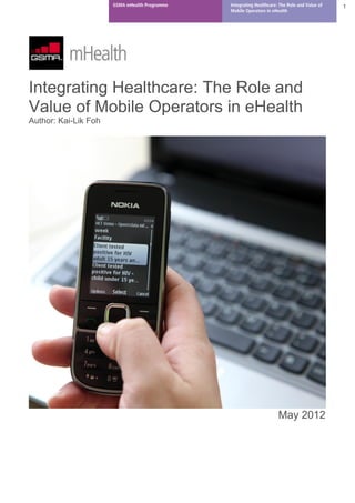 GSMA mHealth Programme   Integrating Healthcare: The Role and Value of   1
                                               Mobile Operators in eHealth




Integrating Healthcare: The Role and
Value of Mobile Operators in eHealth
Author: Kai-Lik Foh




                                                                      May 2012
 