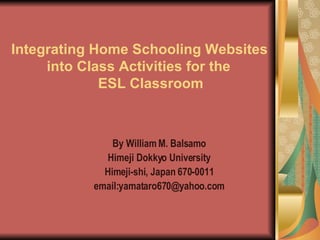 Integrating Home Schooling Websites    into Class Activities for the    ESL Classroom By William M. Balsamo Himeji Dokkyo University Himeji-shi, Japan 670-0011 email:yamataro670@yahoo.com 