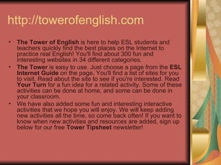 http://towerofenglish.com The Tower of English  is here to help ESL students and teachers quickly find the best places on the Internet to practice real English! You'll find about 300 fun and interesting websites in 34 different categories.  The Tower  is easy to use. Just choose a page from the  ESL Internet Guide  on the page .  You'll find a list of sites for you to visit. Read about the site to see if you're interested. Read  Your Turn  for a fun idea for a related activity. Some of these activities can be done at home, and some can be done in your classroom.  We have also added some fun and interesting interactive activities that we hope you will enjoy. We will keep adding new activities all the time, so come back often! If you want to know when new activities and resources are added, sign up below for our free  Tower Tipsheet  newsletter!  