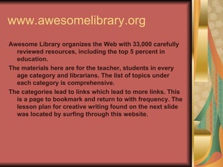 www.awesomelibrary.org Awesome Library organizes the Web with 33,000 carefully reviewed resources, including the top 5 percent in education.  The materials here are for the teacher, students in every age category and librarians. The list of topics under each category is comprehensive. The categories lead to links which lead to more links. This is a page to bookmark and return to with frequency. The lesson plan for creative writing found on the next slide was located by surfing through this website.    