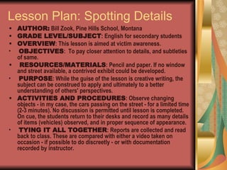 Lesson Plan: Spotting Details AUTHOR:  Bill Zook, Pine Hills School, Montana  GRADE LEVEL/SUBJECT : English for secondary students  OVERVIEW : This lesson is aimed at victim awareness. OBJECTIVES :  To pay closer attention to details, and subtleties of same. RESOURCES/MATERIALS : Pencil and paper. If no window and street available, a contrived exhibit could be developed. PURPOSE : While the guise of the lesson is creative writing, the subject can be construed to apply and ultimately to a better understanding of others' perspectives.  ACTIVITIES AND PROCEDURES : Observe changing objects - in my case, the cars passing on the street - for a limited time (2-3 minutes). No discussion is permitted until lesson is completed. On cue, the students return to their desks and record as many details of items (vehicles) observed, and in proper sequence of appearance. TYING IT ALL TOGETHER : Reports are collected and read back to class. These are compared with either a video taken on occasion - if possible to do discreetly - or with documentation recorded by instructor.  