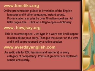 www.fonetiks.org Online pronunciation guides to 9 varieties of the English language and 9 other languages. Instant sound, Pronunciation samples by over 40 native speakers. All 600+ pages free · Click on a flag to open a dictionary www. howjsay.org This is an amazing site. Just type in a word and it will appear in a box below your entry. Then put the cursor on the word and it will be pronounced by a native speaker  www.everdayenglish.com An audio site for ESL learners (and teachers) in every category of competency. Points of grammar are explained simple and clearly. 