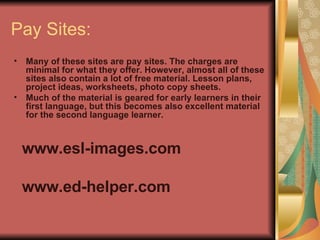 Pay Sites: Many of these sites are pay sites. The charges are minimal for what they offer. However, almost all of these sites also contain a lot of free material. Lesson plans, project ideas, worksheets, photo copy sheets. Much of the material is geared for early learners in their first language, but this becomes also excellent material for the second language learner. www.esl-images.com www.ed-helper.com 
