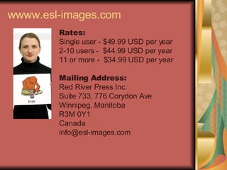 wwww.esl-images.com Rates: Single user - $49.99 USD per year 2-10 users -  $44.99 USD per year 11 or more -  $34.99 USD per year Mailing Address: Red River Press Inc. Suite 733, 776 Corydon Ave Winnipeg, Manitoba R3M 0Y1 Canada [email_address] 