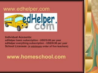 www.edhelper.com Individual Accounts: edHelper basic subscription - US$19.99 per year edHelper everything subscription - US$39.98 per year School Licenses : (a  minimum  order of five teachers) www.homeschool.com 