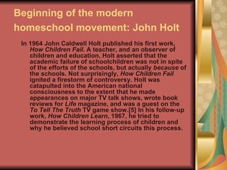 Beginning of the modern homeschool movement: John Holt   In 1964 John Caldwell Holt published his first work,  How Children Fail . A teacher, and an observer of children and education, Holt asserted that the academic failure of schoolchildren was not in spite of the efforts of the schools, but actually  because  of the schools. Not surprisingly,  How Children Fail  ignited a firestorm of controversy. Holt was catapulted into the American national consciousness to the extent that he made appearances on major TV talk shows, wrote book reviews for  Life  magazine, and was a guest on the  To Tell The Truth  TV game show.[5] In his follow-up work,  How Children Learn , 1967, he tried to demonstrate the learning process of children and why he believed school short circuits this process. 