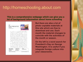http://homeschooling.about.com This is a comprehensive webpage which can give you a lot of background information about home schooling But there are also a lot of photo copiable materials at this site which are free to download and use. Each month the material changes to coincide with the activities of the month or season. On the left is a word search for President’s Day on George Washington. It is useful if you integrate foreign culture into your classrooms. 
