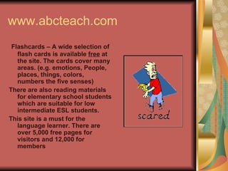 www.abcteach.com Flashcards – A wide selection of flash cards is available  free  at the site. The cards cover many areas. (e.g. emotions, People, places, things, colors, numbers the five senses) There are also reading materials for elementary school students which are suitable for low intermediate ESL students. This site is a must for the language learner. There are over 5,000 free pages for visitors and 12,000 for members 