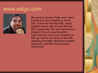 www.eslgo.com My name is James Trotta, and I want to help you learn English or teach ESL. If you are learning ESL, study English online with me and the free ESL community. We will improve your English! If you're teaching ESL, I hope that you send your students to ESL go and try out some of the ESL speaking activities, Business English handouts, and ESL lesson plans. Good luck!   