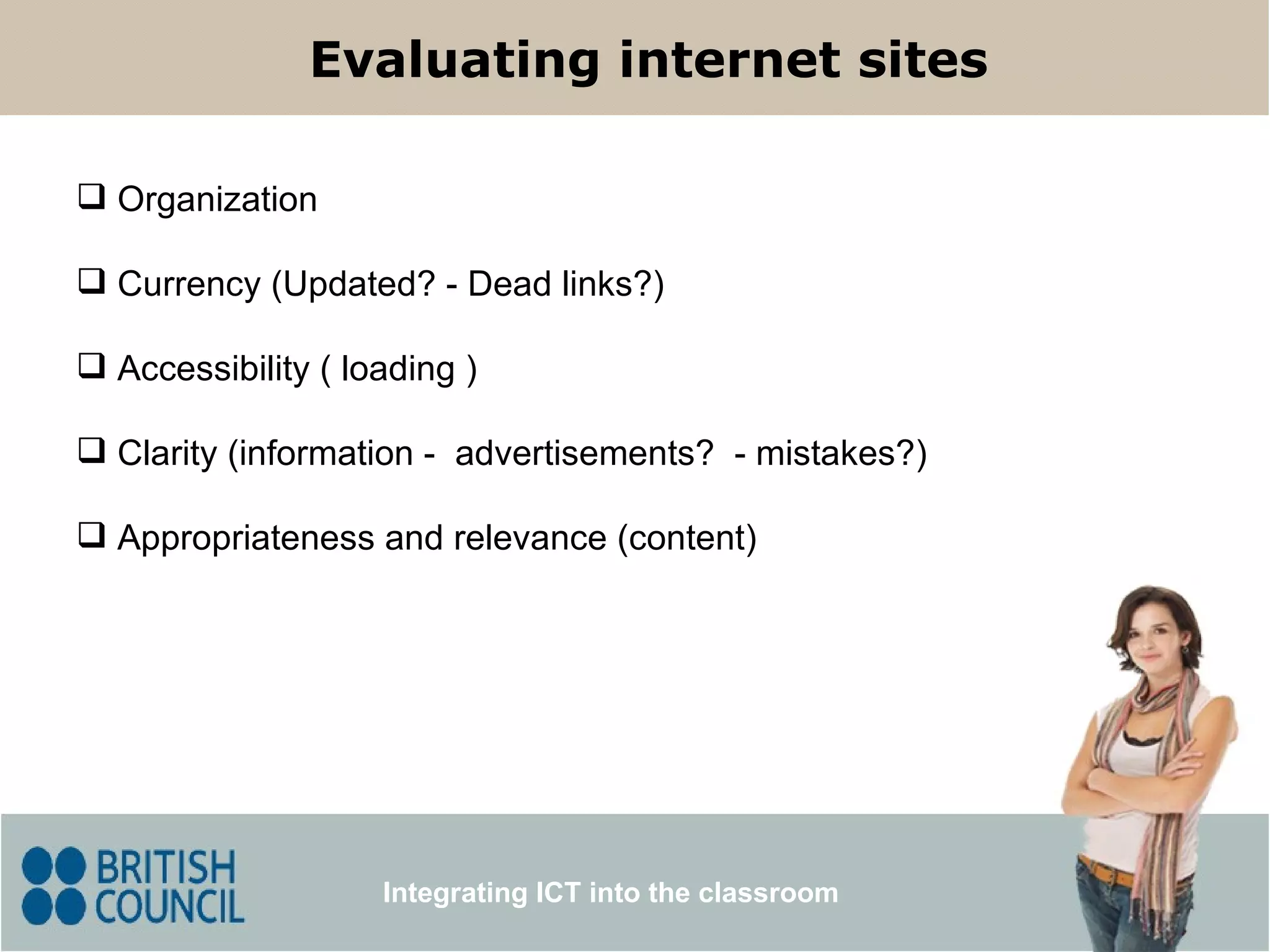 Evaluating internet sites Integrating ICT into the classroom Organization Currency (Updated? - Dead links?) Accessibility ( loading ) Clarity (information -  advertisements?  - mistakes?) Appropriateness   and relevance (content) 