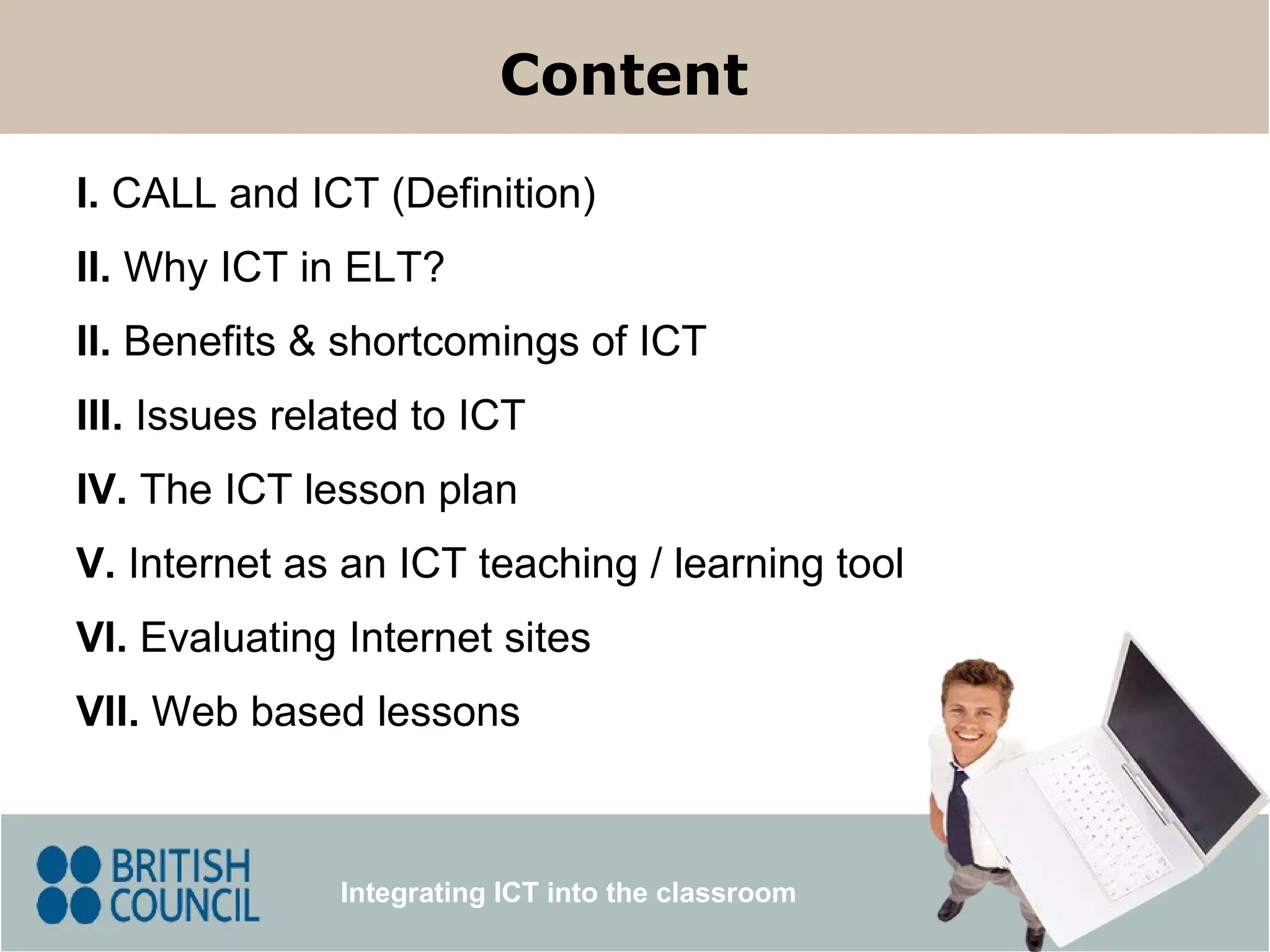 I.  CALL and ICT (Definition) III.  Issues related to ICT II.  Benefits & shortcomings of ICT V.  Internet as an ICT teaching  /  learning tool Content Integrating ICT into the classroom IV.  The ICT lesson plan VI.  Evaluating Internet sites VII.  Web based lessons II.  Why ICT in ELT? 