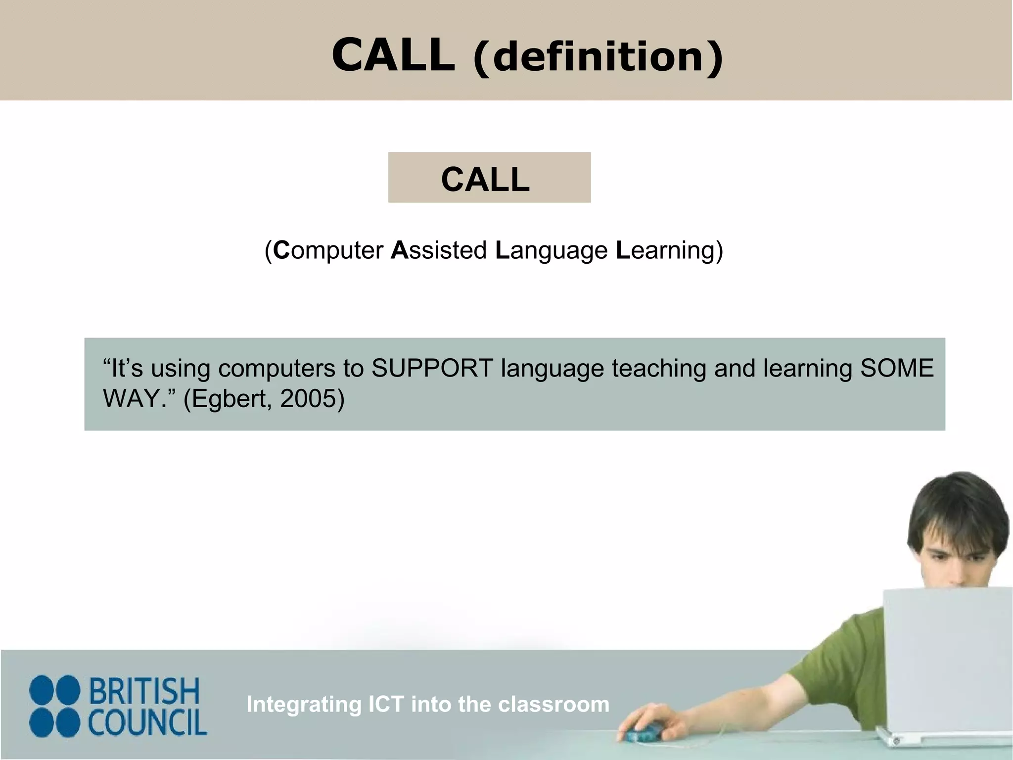 ( C omputer  A ssisted  L anguage  L earning) CALL “ It’s using computers to SUPPORT language teaching and learning SOME WAY.” (Egbert, 2005) Integrating ICT into the classroom CALL  (definition) 