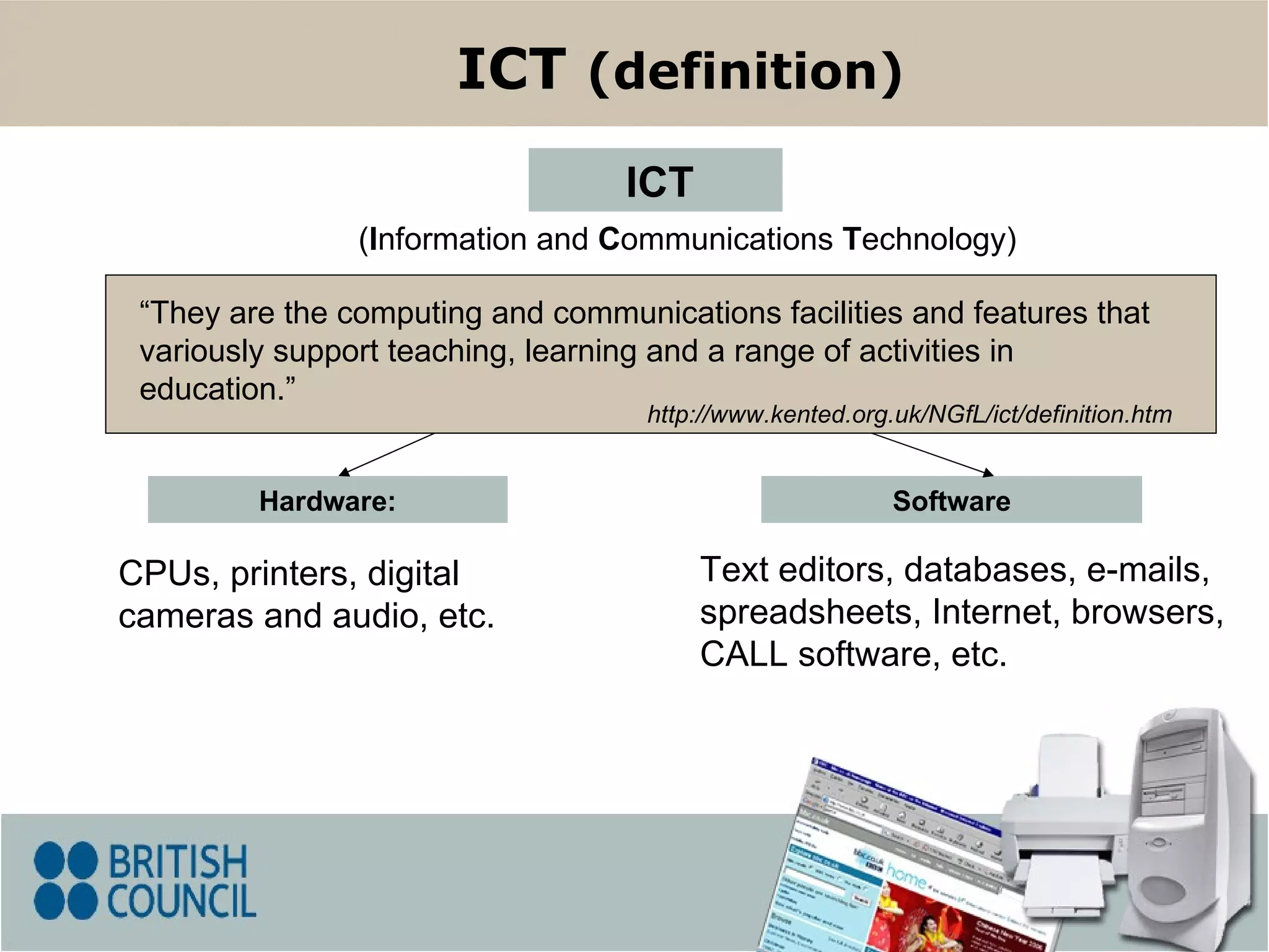 Hardware: CPUs, printers, digital cameras and audio, etc. Software ( I nformation and  C ommunications  T echnology) ICT ICT  (definition) Text editors, databases, e-mails, spreadsheets, Internet, browsers, CALL software, etc. “ They  are the computing and communications facilities and features that variously support teaching, learning and a range of activities in education .” http://www.kented.org.uk/NGfL/ict/definition.htm 