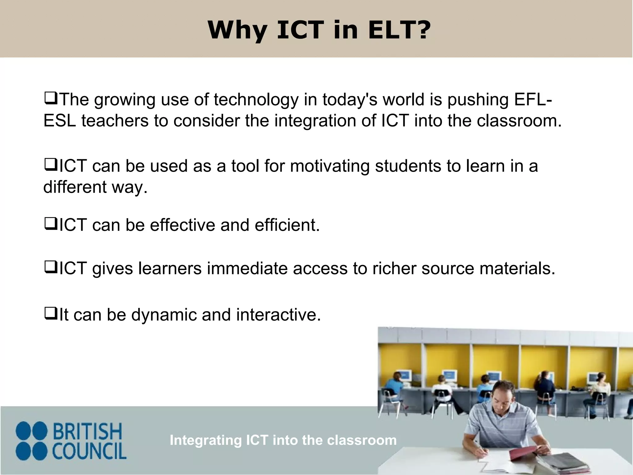 Integrating ICT into the classroom Why ICT in ELT? The growing use of technology in today's world  is pushing EFL-ESL teachers to consider the integration of ICT into the classroom. It can be dynamic and interactive. ICT gives learners immediate access to richer source materials .  ICT can be effective and efficient. ICT  can  be used as  a tool for motivating  students  to learn   in a different way.  