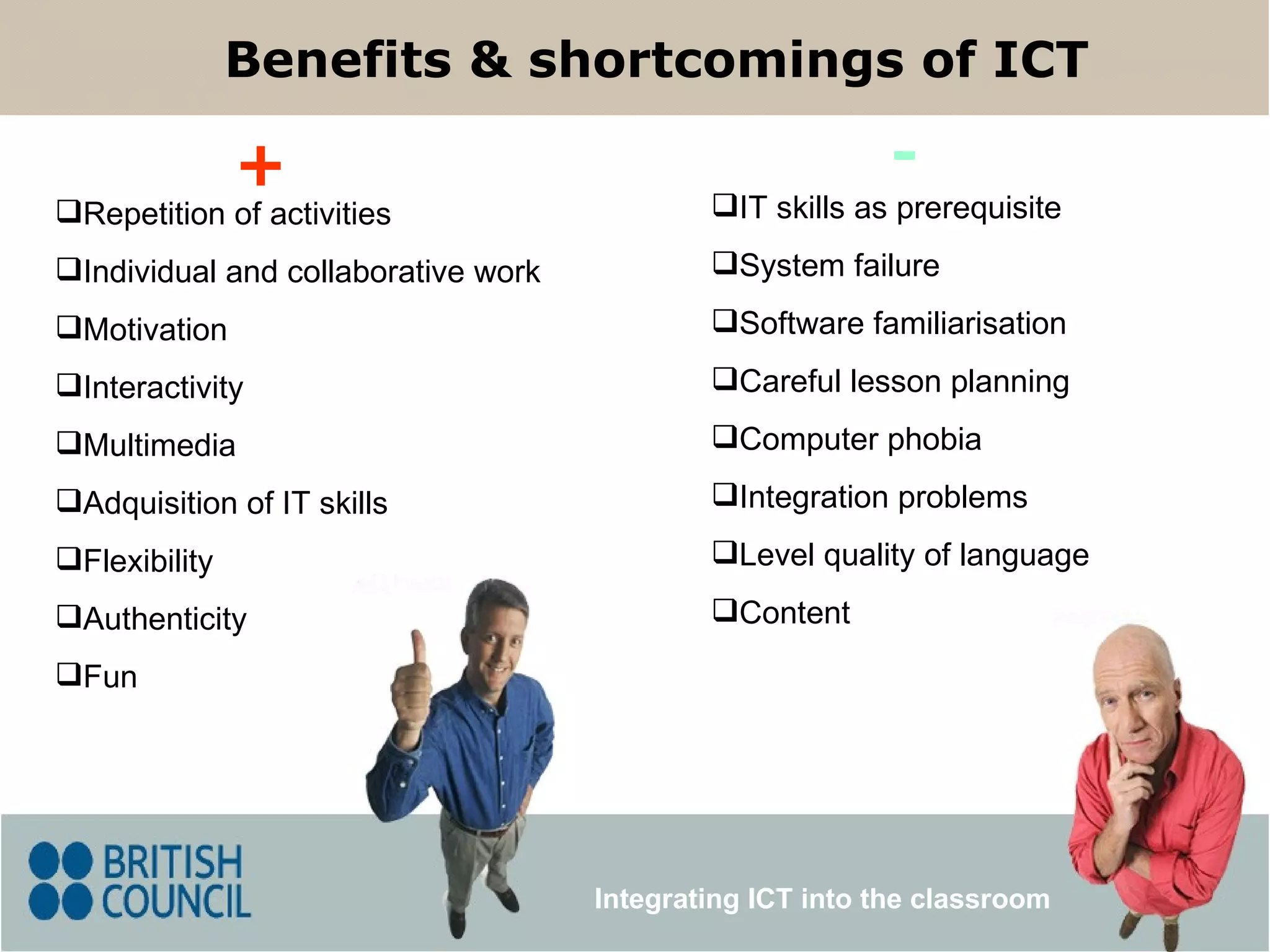 IT skills as prerequisite System failure Software familiarisation Careful lesson planning Computer phobia Integration problems Level quality of language Content Repetition of activities Individual and collaborative work Motivation Interactivity Multimedia Adquisition of IT skills  Flexibility Authenticity Fun Benefits & shortcomings of ICT + - Integrating ICT into the classroom 
