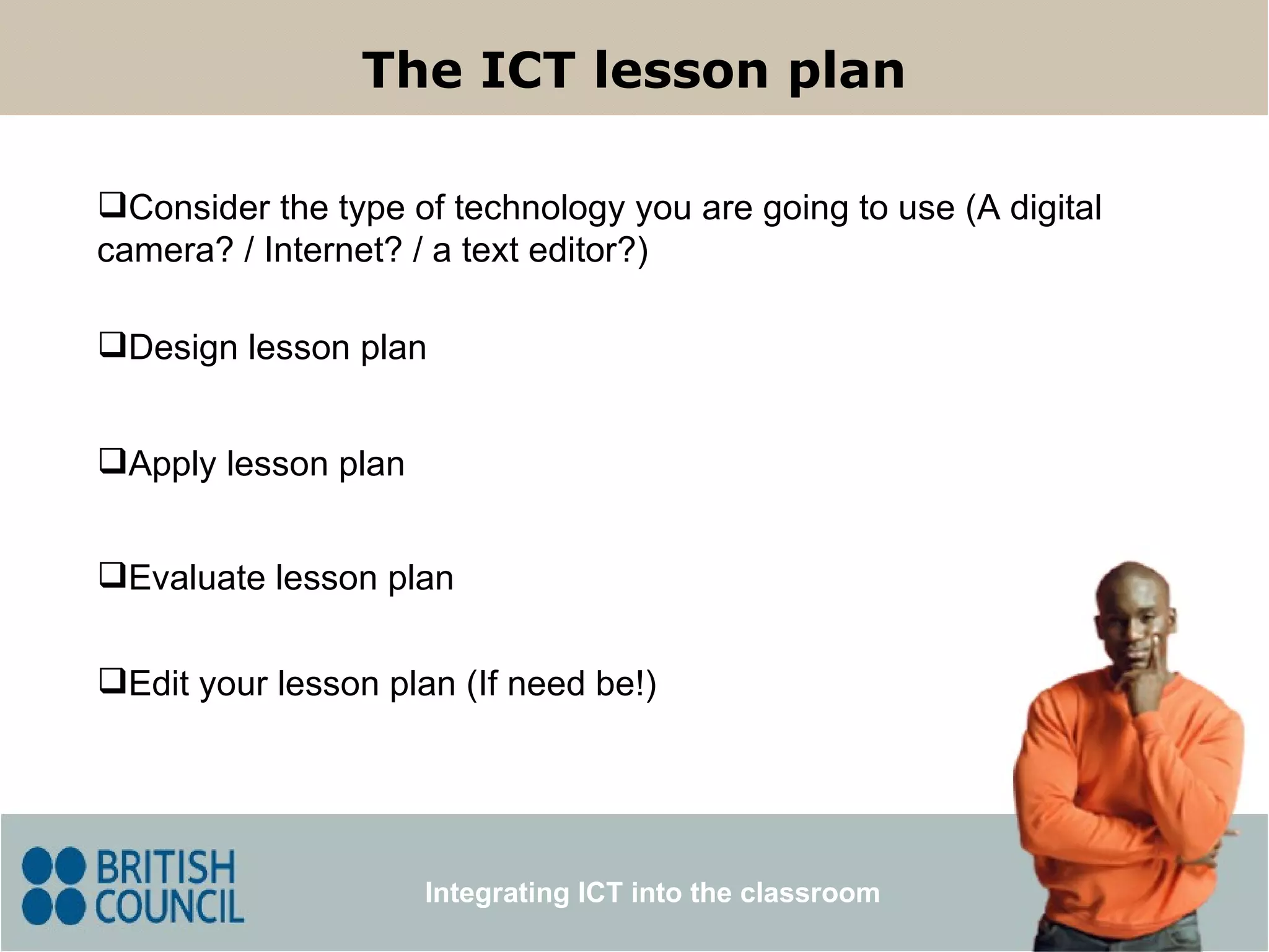 The ICT lesson plan Integrating ICT into the classroom Consider the type of technology you are going to use (A digital camera? / Internet? / a text editor?) Design lesson plan Apply lesson plan Edit your lesson plan (If need be!) Evaluate lesson plan 