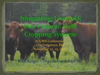  Integrating	
  Livestock	
  
into	
  Organic	
  Field	
  
Cropping	
  Systems	
  
ACORN	
  Conference	
  
	
  Charlottetown,	
  PEI	
  	
  
November	
  23-­‐	
  25,	
  2015	
  
Ruth	
  Knight	
  –	
  Organic	
  Consultant	
  Inc	
  
 