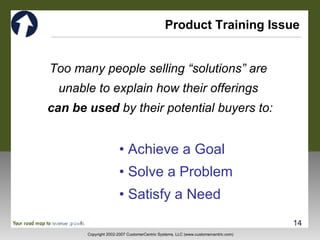 Product Training Issue Too many people selling “solutions” are  unable to explain how their offerings  can be used  by their potential buyers to: •  Achieve a Goal •  Solve a Problem •  Satisfy a Need 