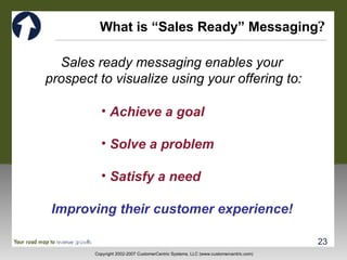 What is “Sales Ready” Messaging ? Sales ready messaging enables your  prospect to visualize using your offering to: Achieve a goal  Solve a problem  Satisfy a need Improving their customer experience! 