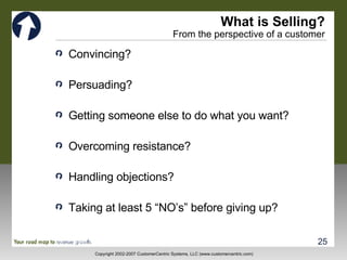 What is Selling? From the perspective of a customer Convincing? Persuading? Getting someone else to do what you want? Overcoming resistance? Handling objections? Taking at least 5 “NO’s” before giving up? 