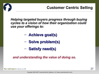 Customer Centric Selling Helping targeted buyers progress through buying cycles to a vision of how their organization could use your offerings to: Achieve goal(s) Solve problem(s) Satisfy need(s) and understanding the value of doing so. 