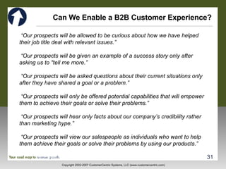 Can We Enable a B2B Customer Experience? “ Our prospects will be allowed to be curious about how we have helped their job title deal with relevant issues.” “ Our prospects will be given an example of a success story only after asking us to "tell me more.” “ Our prospects  will be asked questions about their current situations only after they have shared a goal or a problem.” “ Our prospects  will only be offered potential capabilities that will empower them to achieve their goals or solve their problems.” “ Our prospects will hear only facts about our company ’ s  credibility rather than marketing hype.” “ Our prospects will view our salespeople as individuals who want to help them achieve their goals or solve their problems by using our products.” 
