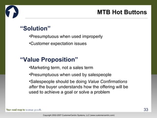MTB Hot Buttons “ Solution” Presumptuous when used improperly Customer expectation issues “ Value Proposition” Marketing term, not a sales term Presumptuous when used by salespeople Salespeople should be doing  Value Confirmations after  the buyer understands how the offering will be  used to achieve a goal or solve a problem 