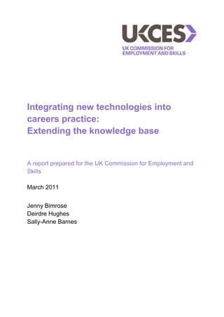 Integrating new technologies into
careers practice:
Extending the knowledge base


A report prepared for the UK Commission for Employment and
Skills

March 2011


Jenny Bimrose
Deirdre Hughes
Sally-Anne Barnes
 