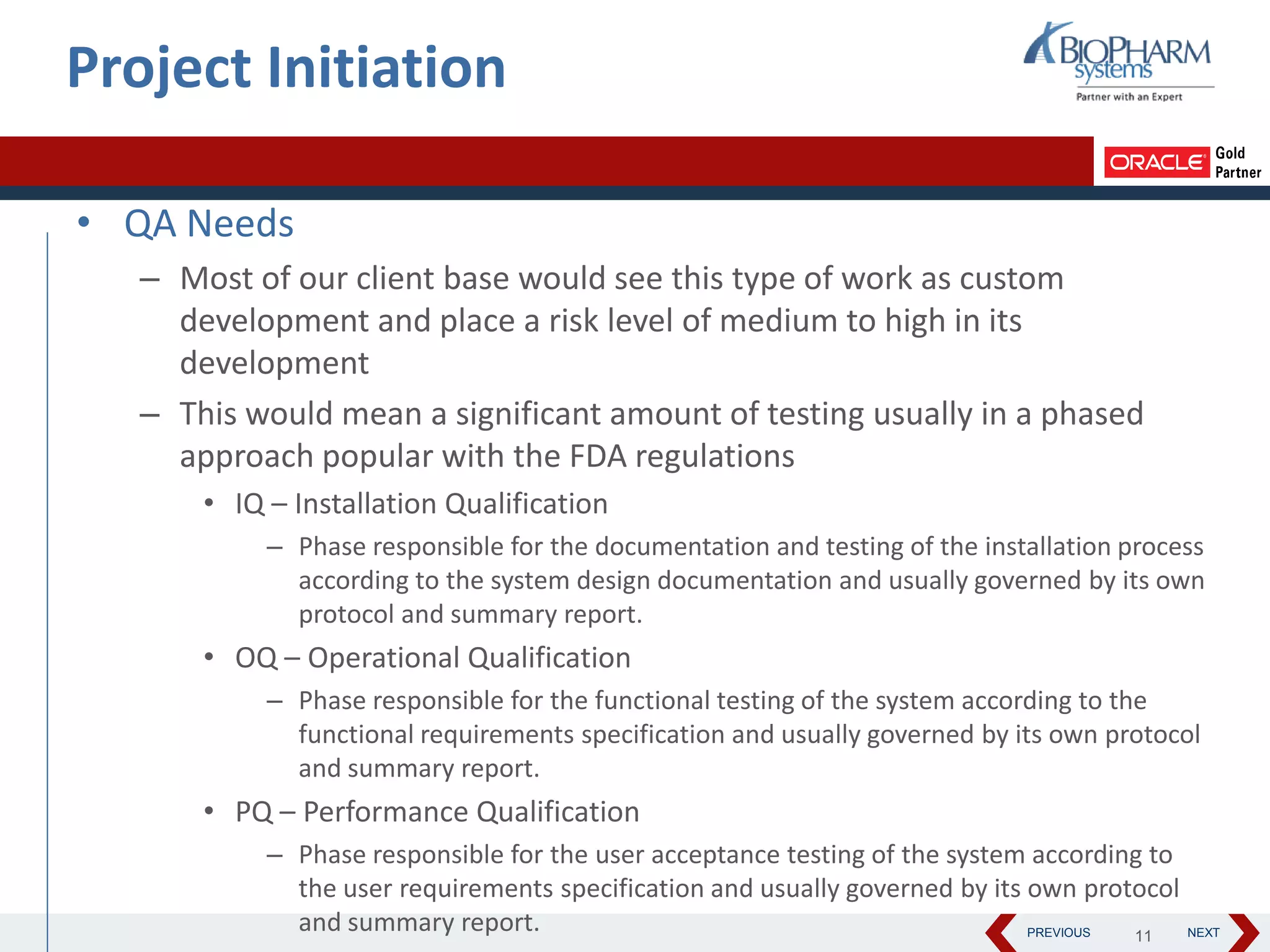 PREVIOUS NEXT
• QA Needs
– Most of our client base would see this type of work as custom
development and place a risk level of medium to high in its
development
– This would mean a significant amount of testing usually in a phased
approach popular with the FDA regulations
• IQ – Installation Qualification
– Phase responsible for the documentation and testing of the installation process
according to the system design documentation and usually governed by its own
protocol and summary report.
• OQ – Operational Qualification
– Phase responsible for the functional testing of the system according to the
functional requirements specification and usually governed by its own protocol
and summary report.
• PQ – Performance Qualification
– Phase responsible for the user acceptance testing of the system according to
the user requirements specification and usually governed by its own protocol
and summary report.
Project Initiation
11
 