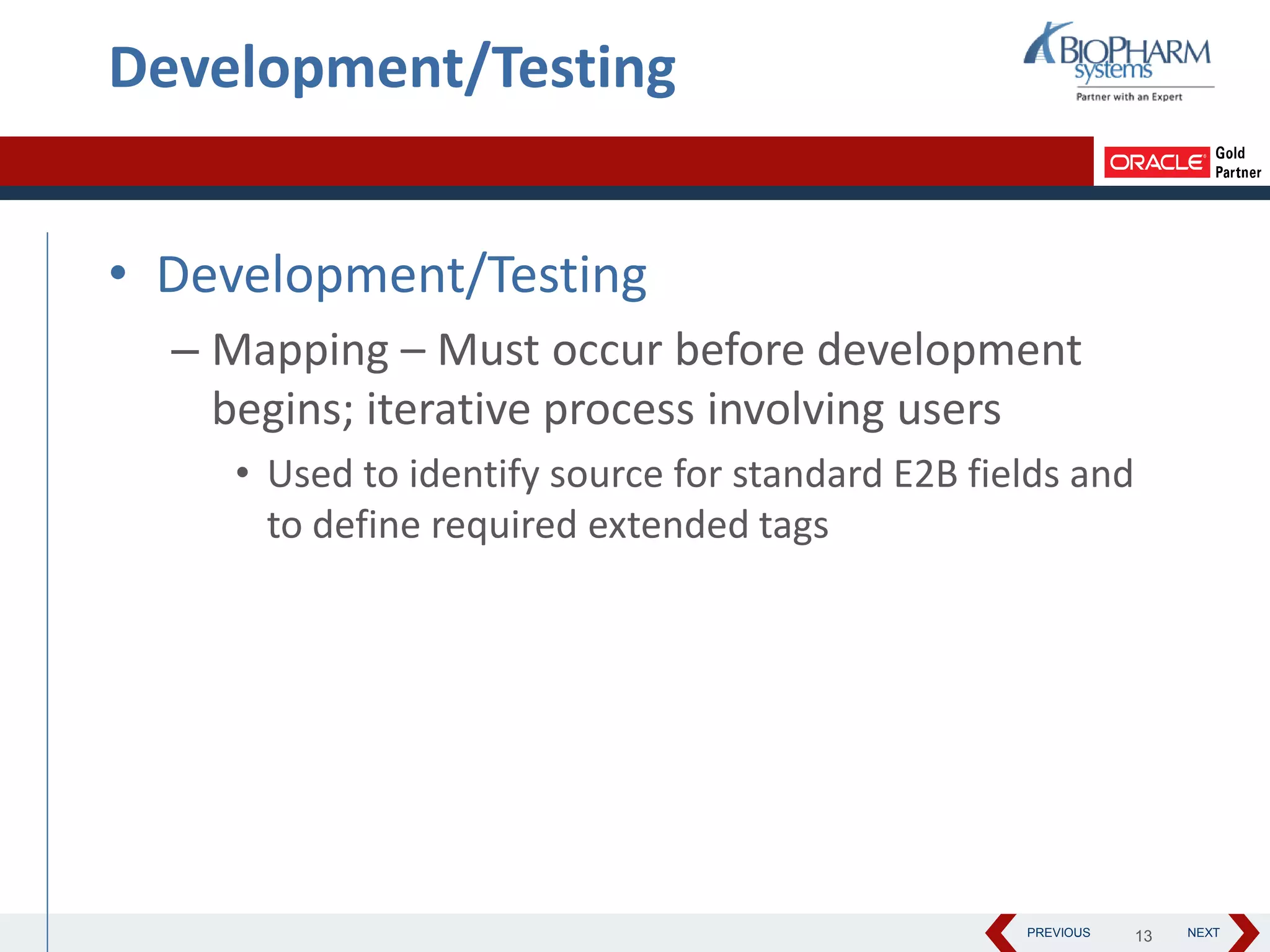 PREVIOUS NEXT
Development/Testing
• Development/Testing
– Mapping – Must occur before development
begins; iterative process involving users
• Used to identify source for standard E2B fields and
to define required extended tags
13
 