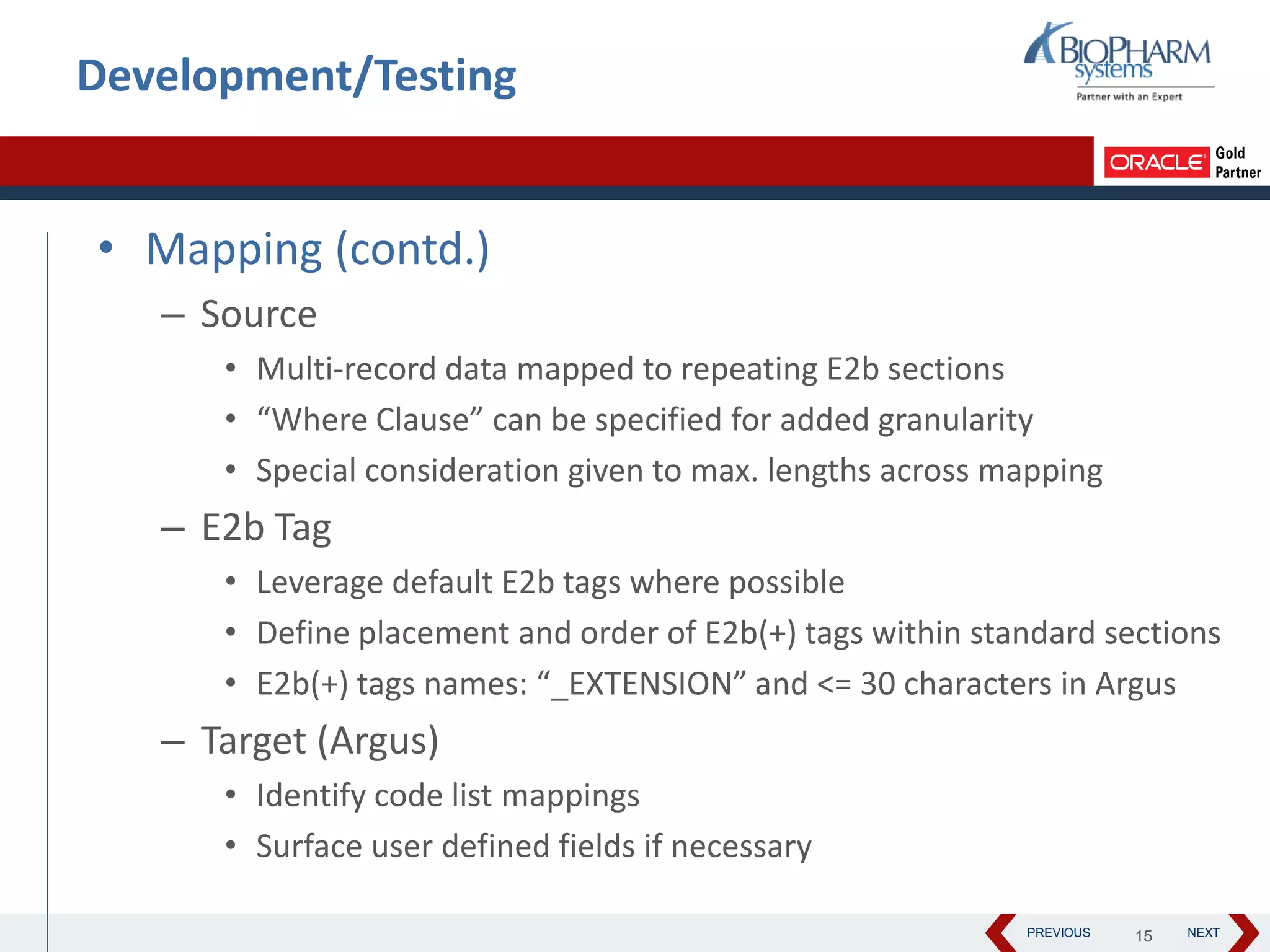 PREVIOUS NEXT
Development/Testing
• Mapping (contd.)
– Source
• Multi-record data mapped to repeating E2b sections
• “Where Clause” can be specified for added granularity
• Special consideration given to max. lengths across mapping
– E2b Tag
• Leverage default E2b tags where possible
• Define placement and order of E2b(+) tags within standard sections
• E2b(+) tags names: “_EXTENSION” and <= 30 characters in Argus
– Target (Argus)
• Identify code list mappings
• Surface user defined fields if necessary
15
 