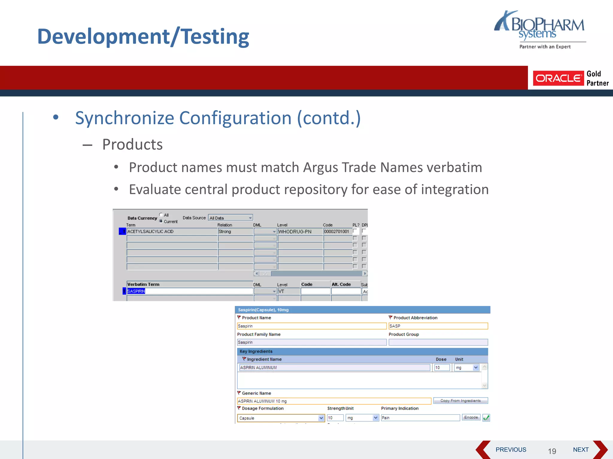 PREVIOUS NEXT
Development/Testing
• Synchronize Configuration (contd.)
– Products
• Product names must match Argus Trade Names verbatim
• Evaluate central product repository for ease of integration
19
 