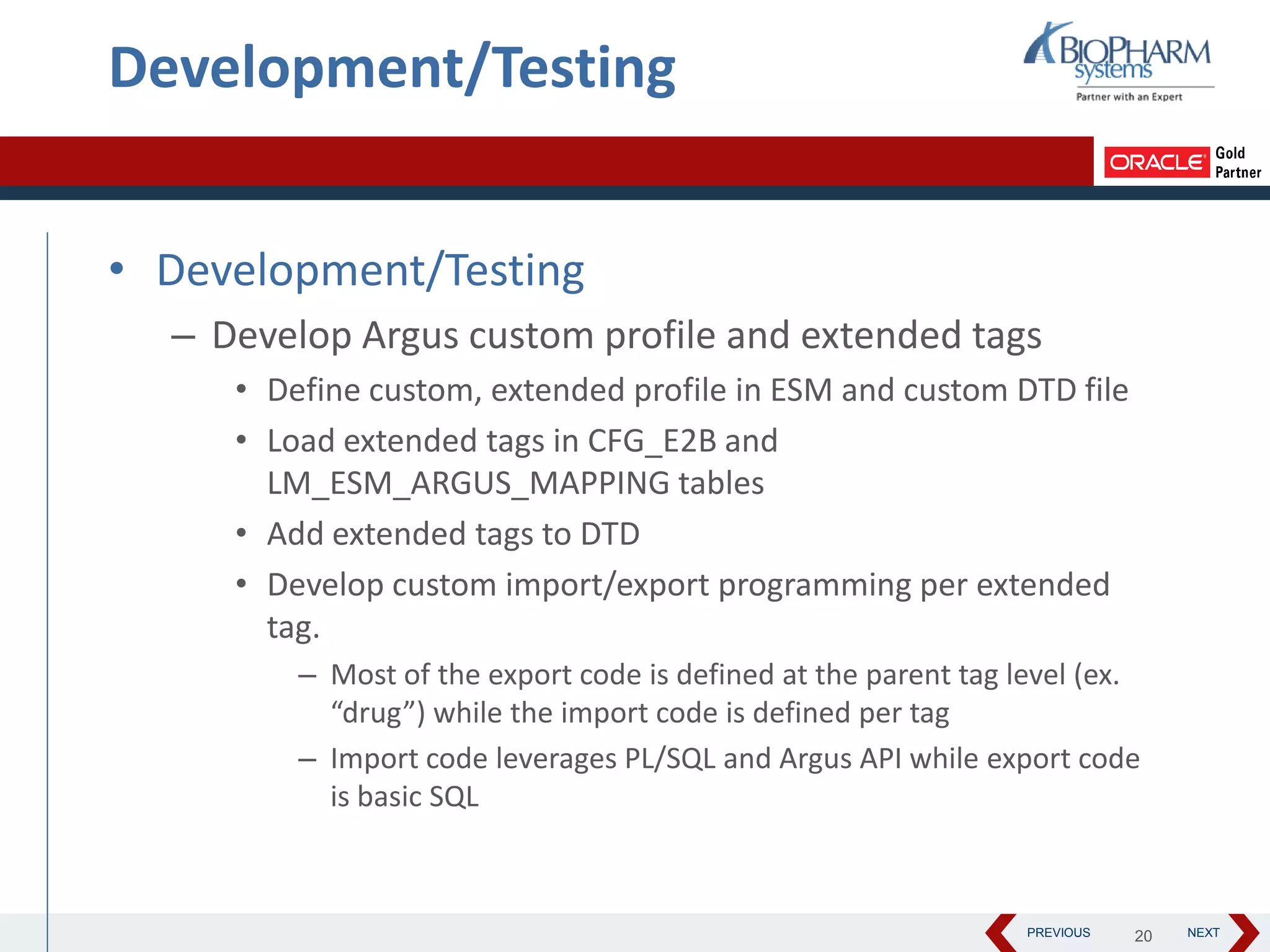 PREVIOUS NEXT
Development/Testing
• Development/Testing
– Develop Argus custom profile and extended tags
• Define custom, extended profile in ESM and custom DTD file
• Load extended tags in CFG_E2B and
LM_ESM_ARGUS_MAPPING tables
• Add extended tags to DTD
• Develop custom import/export programming per extended
tag.
– Most of the export code is defined at the parent tag level (ex.
“drug”) while the import code is defined per tag
– Import code leverages PL/SQL and Argus API while export code
is basic SQL
20
 