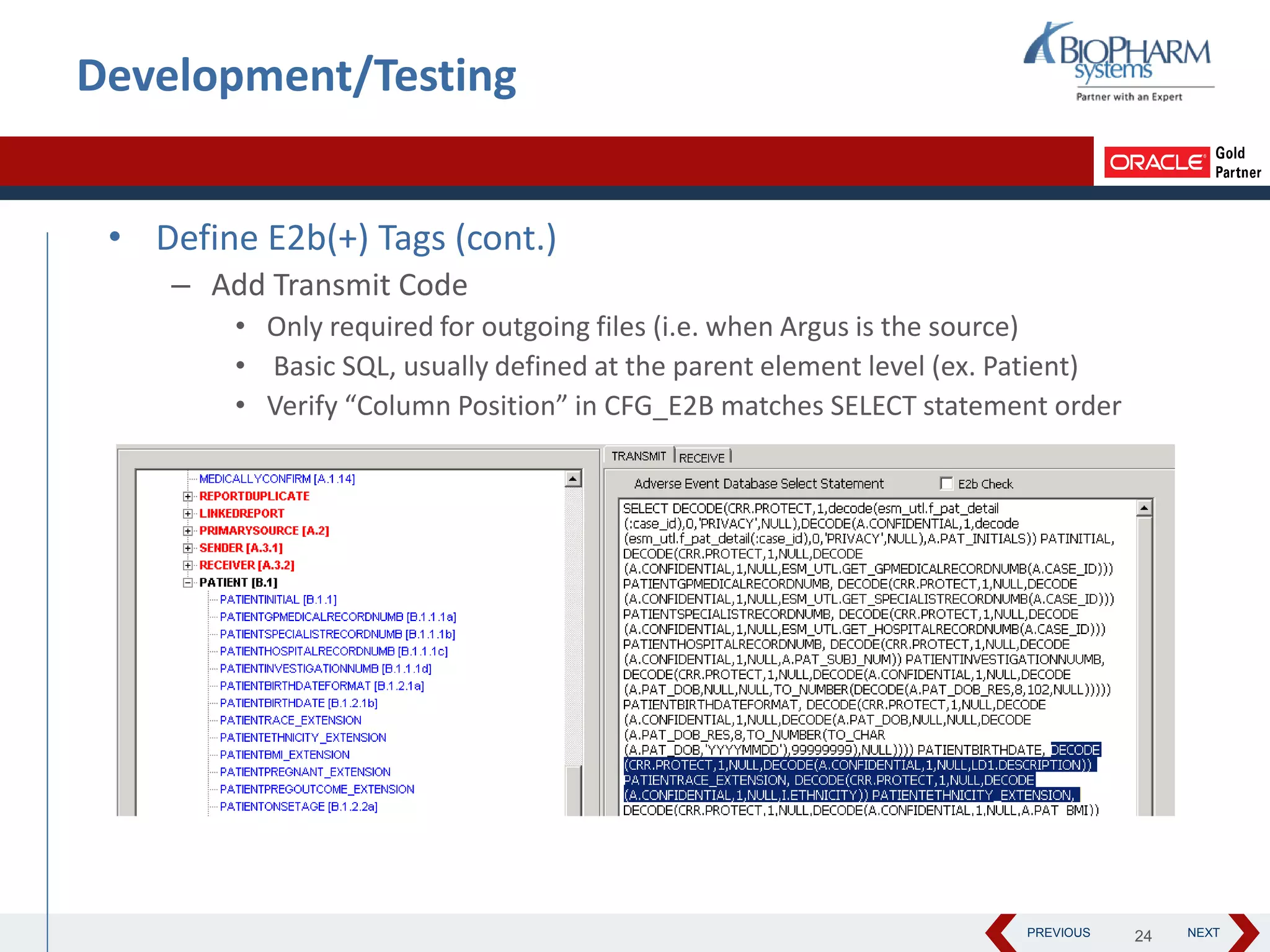PREVIOUS NEXT
Development/Testing
• Define E2b(+) Tags (cont.)
– Add Transmit Code
• Only required for outgoing files (i.e. when Argus is the source)
• Basic SQL, usually defined at the parent element level (ex. Patient)
• Verify “Column Position” in CFG_E2B matches SELECT statement order
24
 