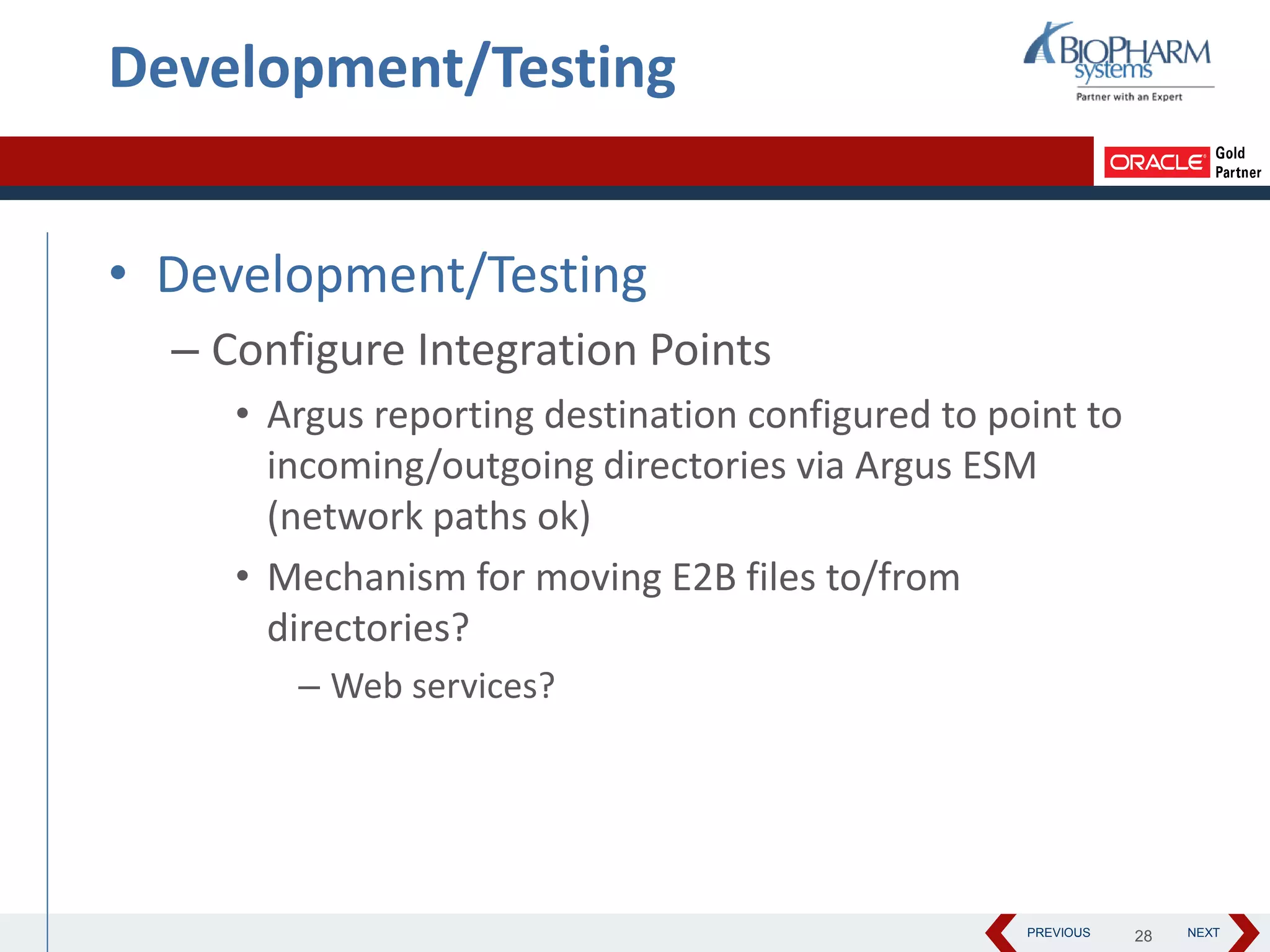 PREVIOUS NEXT
Development/Testing
• Development/Testing
– Configure Integration Points
• Argus reporting destination configured to point to
incoming/outgoing directories via Argus ESM
(network paths ok)
• Mechanism for moving E2B files to/from
directories?
– Web services?
28
 