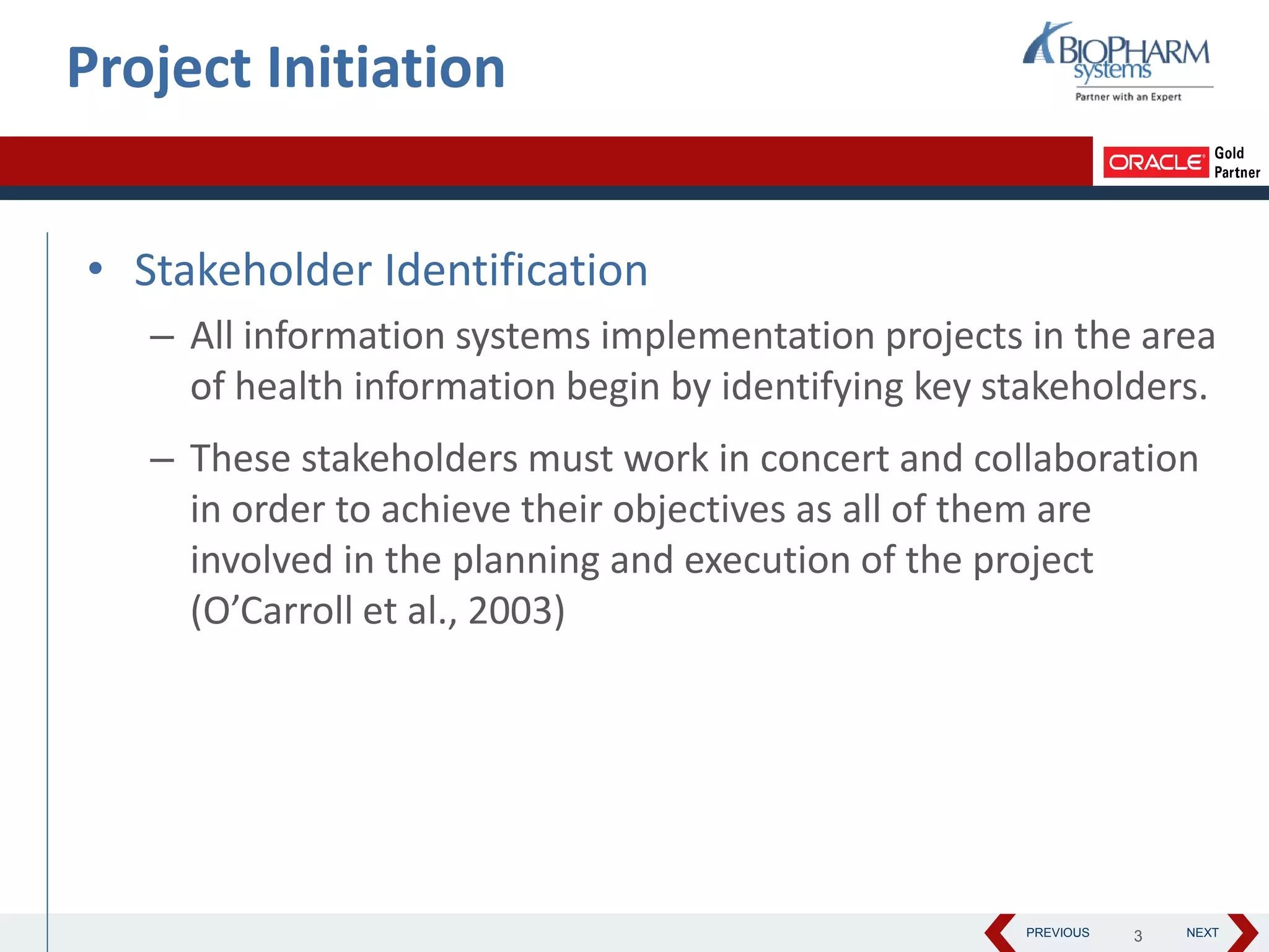 PREVIOUS NEXT
• Stakeholder Identification
– All information systems implementation projects in the area
of health information begin by identifying key stakeholders.
– These stakeholders must work in concert and collaboration
in order to achieve their objectives as all of them are
involved in the planning and execution of the project
(O’Carroll et al., 2003)
Project Initiation
3
 