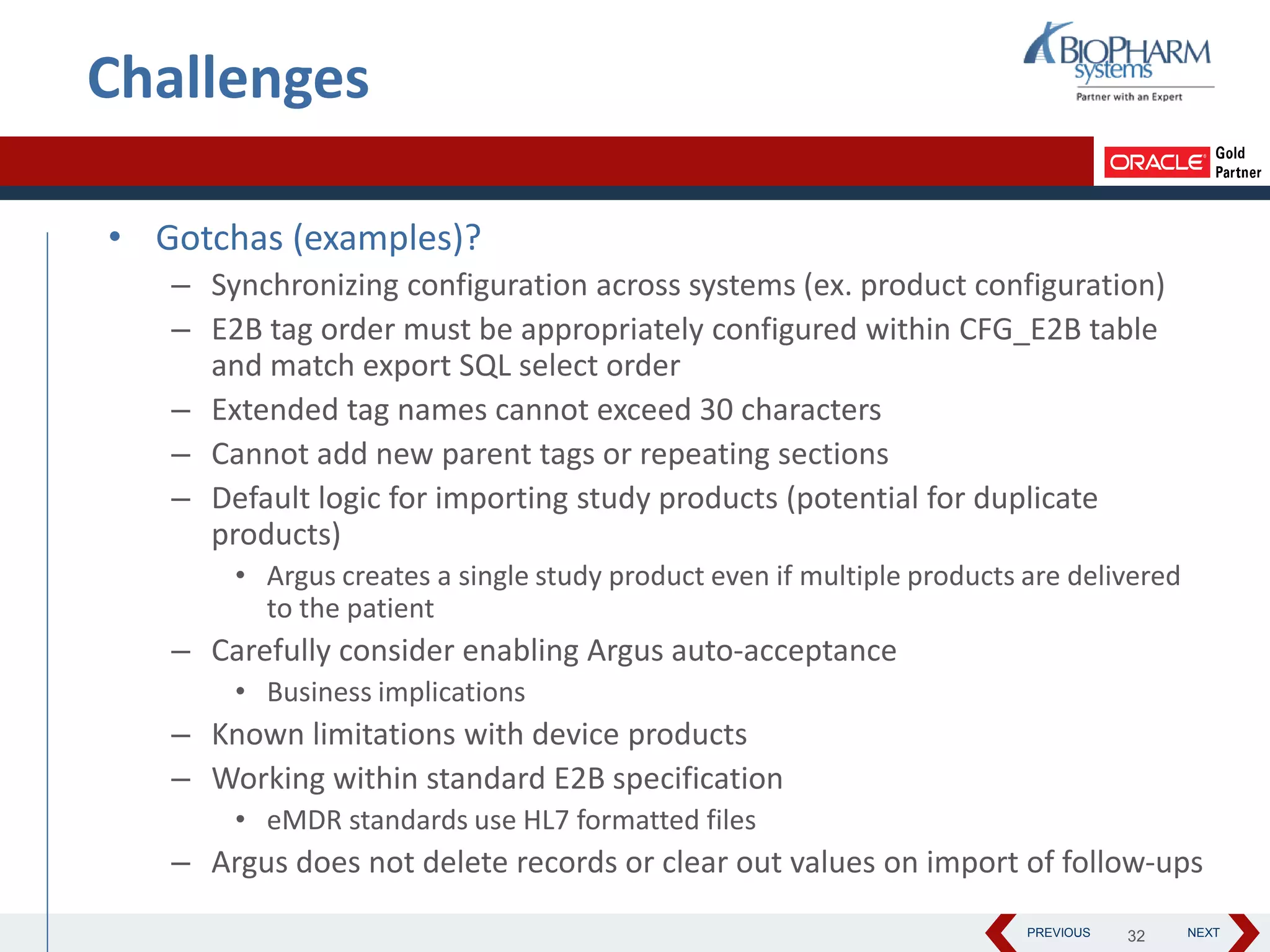 PREVIOUS NEXT
• Gotchas (examples)?
– Synchronizing configuration across systems (ex. product configuration)
– E2B tag order must be appropriately configured within CFG_E2B table
and match export SQL select order
– Extended tag names cannot exceed 30 characters
– Cannot add new parent tags or repeating sections
– Default logic for importing study products (potential for duplicate
products)
• Argus creates a single study product even if multiple products are delivered
to the patient
– Carefully consider enabling Argus auto-acceptance
• Business implications
– Known limitations with device products
– Working within standard E2B specification
• eMDR standards use HL7 formatted files
– Argus does not delete records or clear out values on import of follow-ups
32
Challenges
 