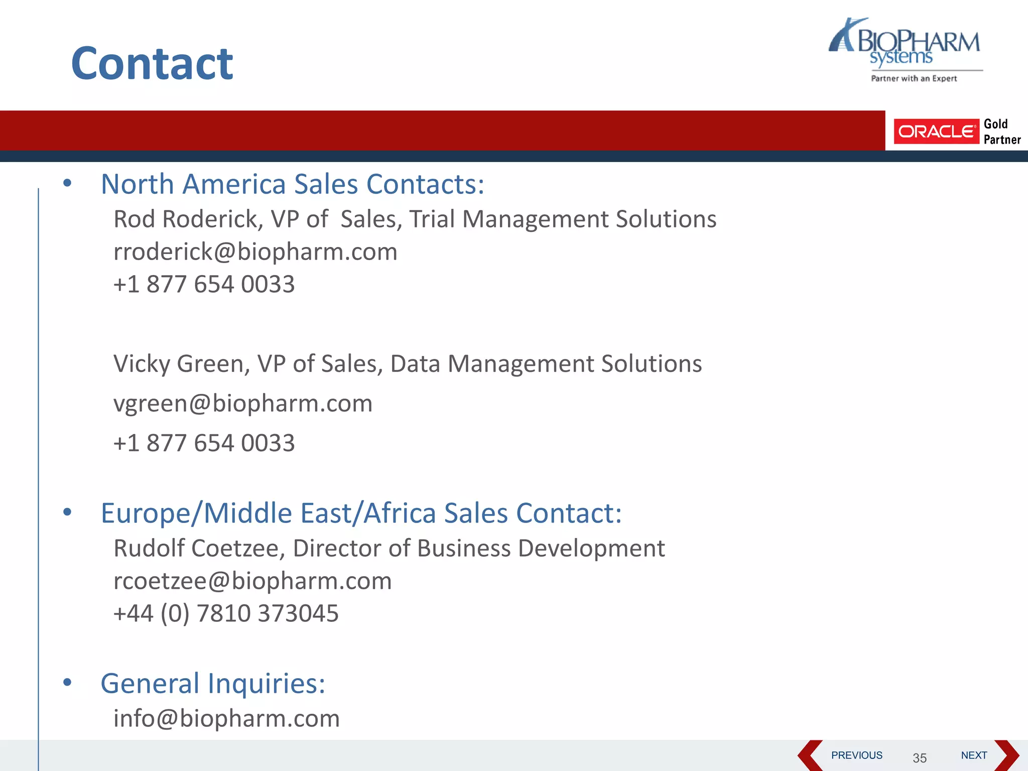 PREVIOUS NEXT35
Contact
• North America Sales Contacts:
Rod Roderick, VP of Sales, Trial Management Solutions
rroderick@biopharm.com
+1 877 654 0033
Vicky Green, VP of Sales, Data Management Solutions
vgreen@biopharm.com
+1 877 654 0033
• Europe/Middle East/Africa Sales Contact:
Rudolf Coetzee, Director of Business Development
rcoetzee@biopharm.com
+44 (0) 7810 373045
• General Inquiries:
info@biopharm.com
 