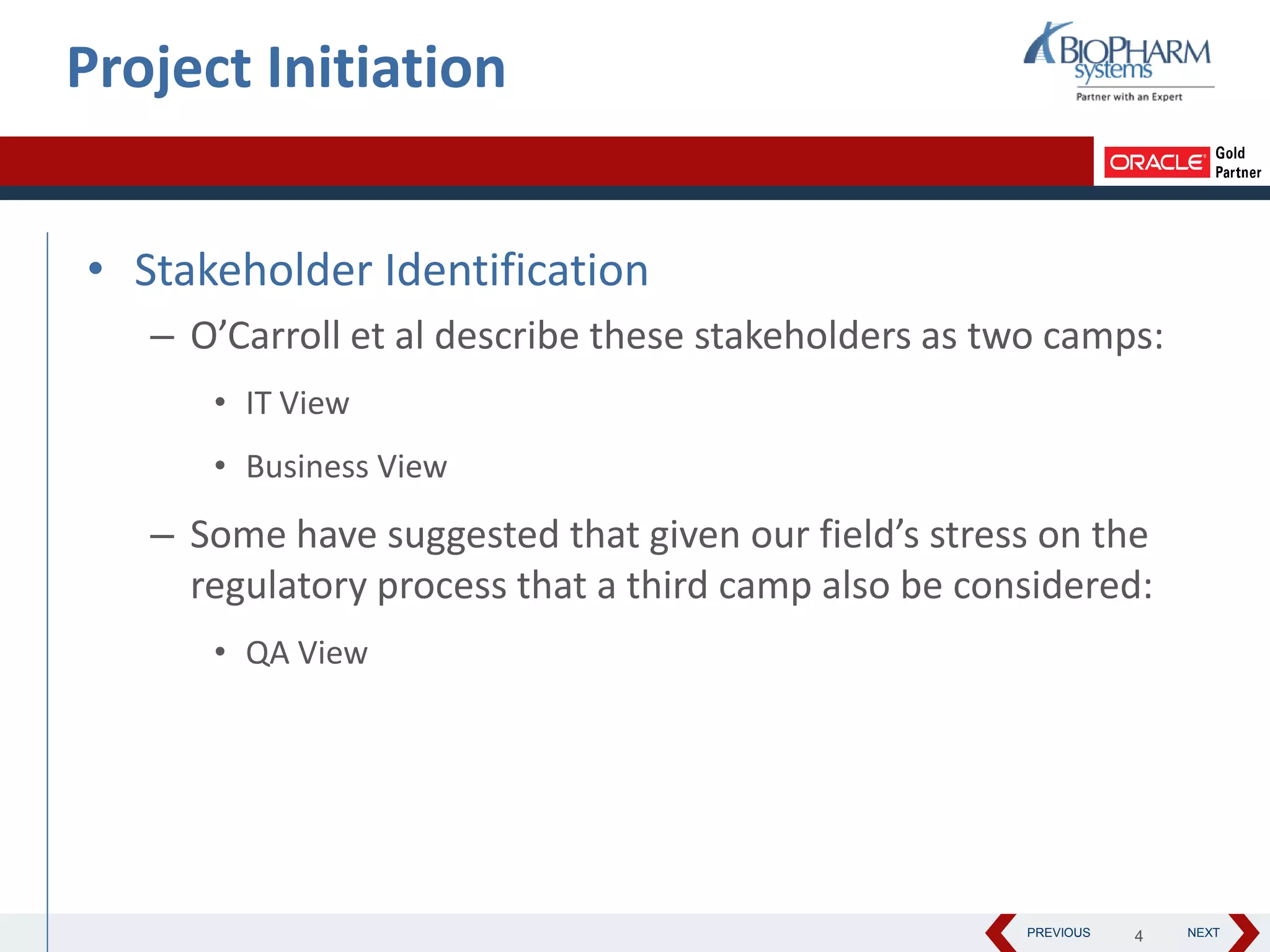 PREVIOUS NEXT
• Stakeholder Identification
– O’Carroll et al describe these stakeholders as two camps:
• IT View
• Business View
– Some have suggested that given our field’s stress on the
regulatory process that a third camp also be considered:
• QA View
Project Initiation
4
 