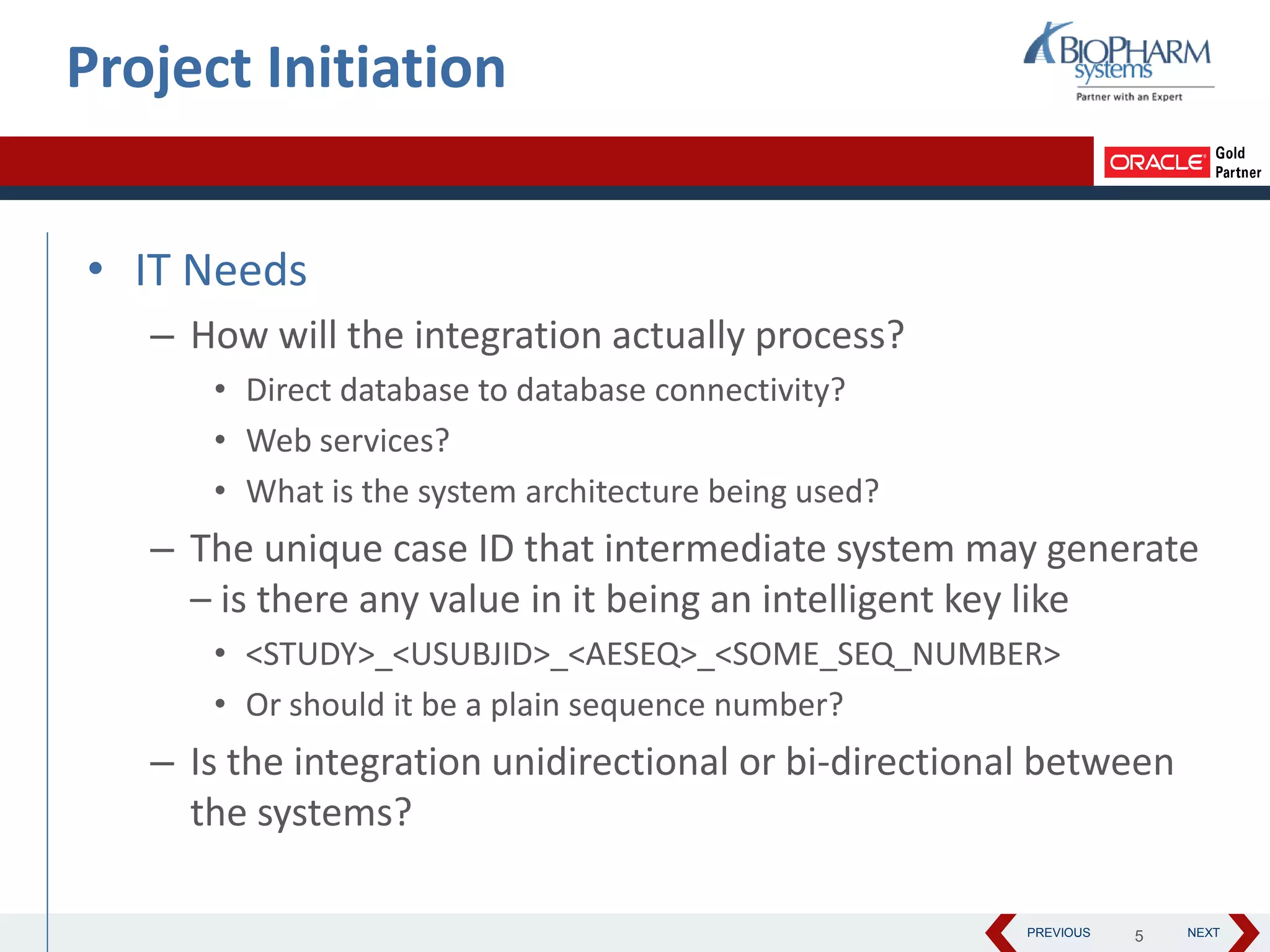 PREVIOUS NEXT
• IT Needs
– How will the integration actually process?
• Direct database to database connectivity?
• Web services?
• What is the system architecture being used?
– The unique case ID that intermediate system may generate
– is there any value in it being an intelligent key like
• <STUDY>_<USUBJID>_<AESEQ>_<SOME_SEQ_NUMBER>
• Or should it be a plain sequence number?
– Is the integration unidirectional or bi-directional between
the systems?
Project Initiation
5
 