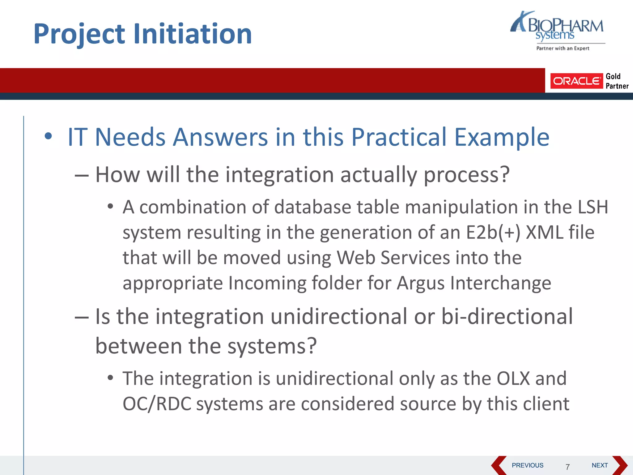 PREVIOUS NEXT
• IT Needs Answers in this Practical Example
– How will the integration actually process?
• A combination of database table manipulation in the LSH
system resulting in the generation of an E2b(+) XML file
that will be moved using Web Services into the
appropriate Incoming folder for Argus Interchange
– Is the integration unidirectional or bi-directional
between the systems?
• The integration is unidirectional only as the OLX and
OC/RDC systems are considered source by this client
Project Initiation
7
 