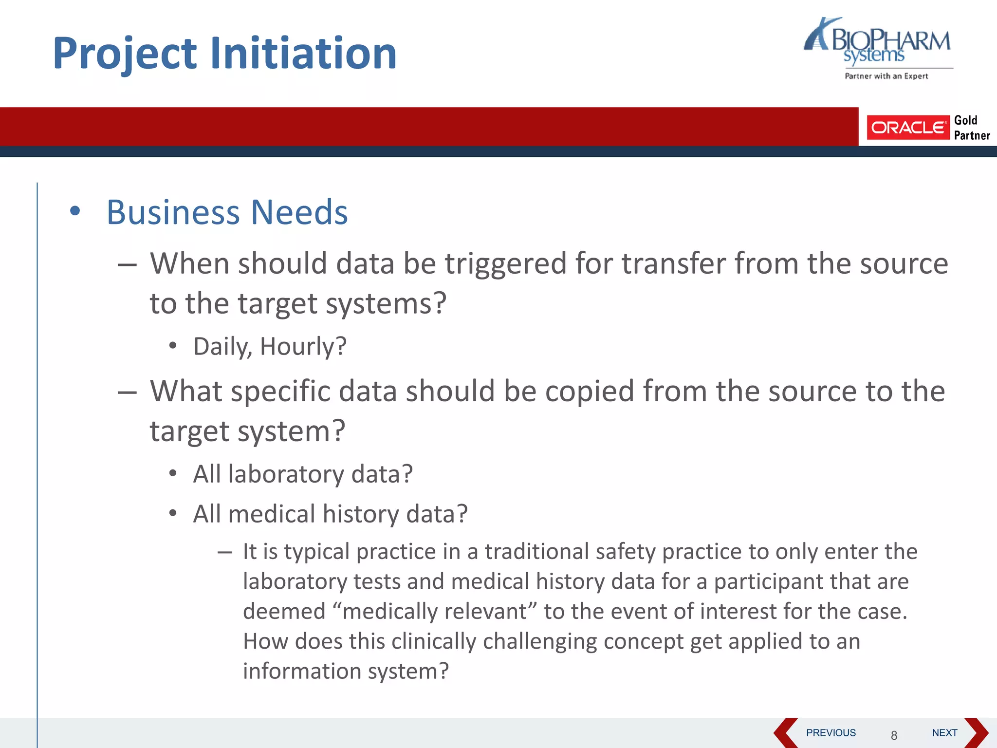 PREVIOUS NEXT
• Business Needs
– When should data be triggered for transfer from the source
to the target systems?
• Daily, Hourly?
– What specific data should be copied from the source to the
target system?
• All laboratory data?
• All medical history data?
– It is typical practice in a traditional safety practice to only enter the
laboratory tests and medical history data for a participant that are
deemed “medically relevant” to the event of interest for the case.
How does this clinically challenging concept get applied to an
information system?
Project Initiation
8
 