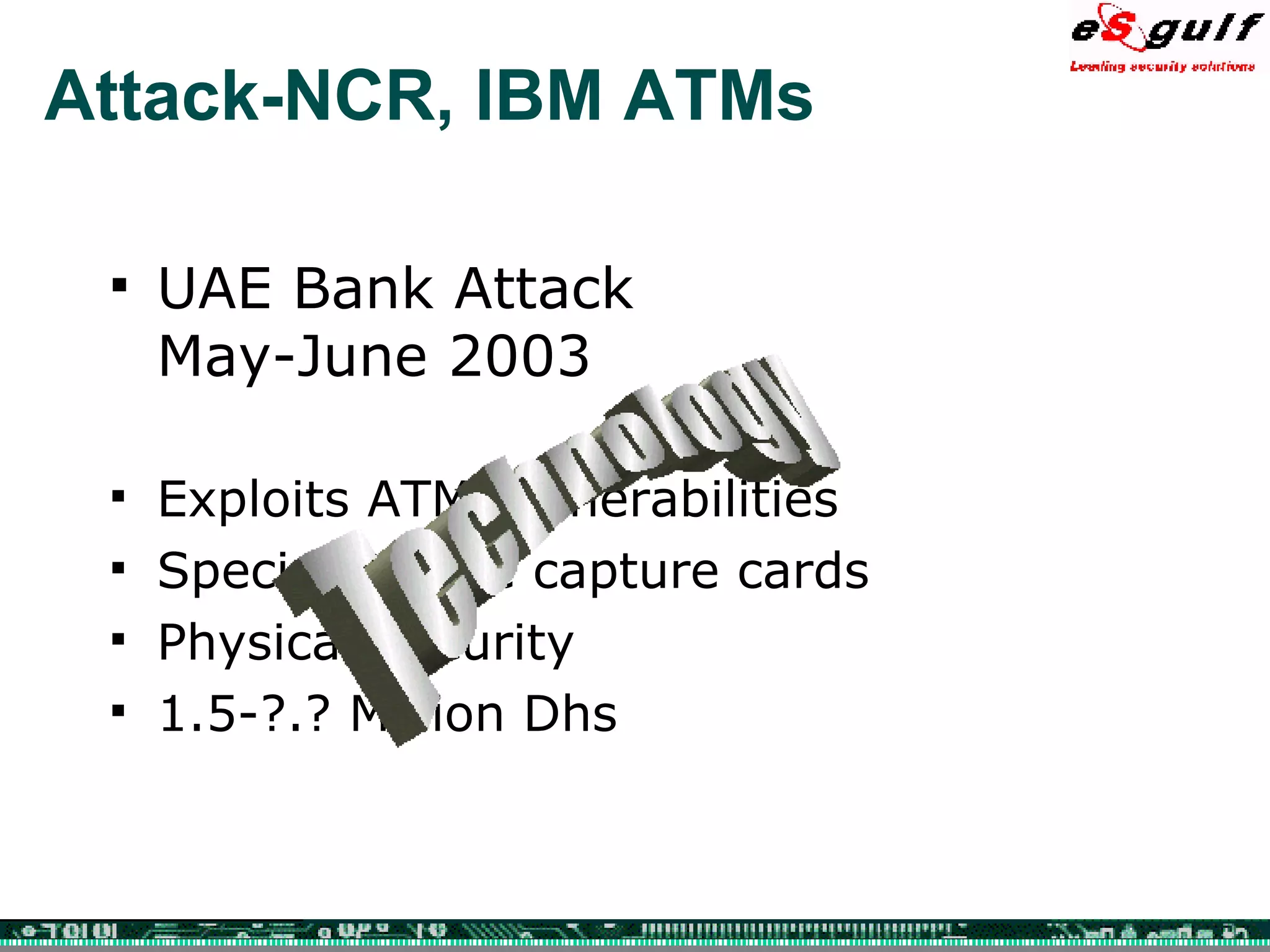 Attack-NCR, IBM ATMs UAE Bank Attack May-June 2003 Exploits ATM Vulnerabilities Special Device capture cards Physical Security 1.5-?.? Million Dhs Technology 