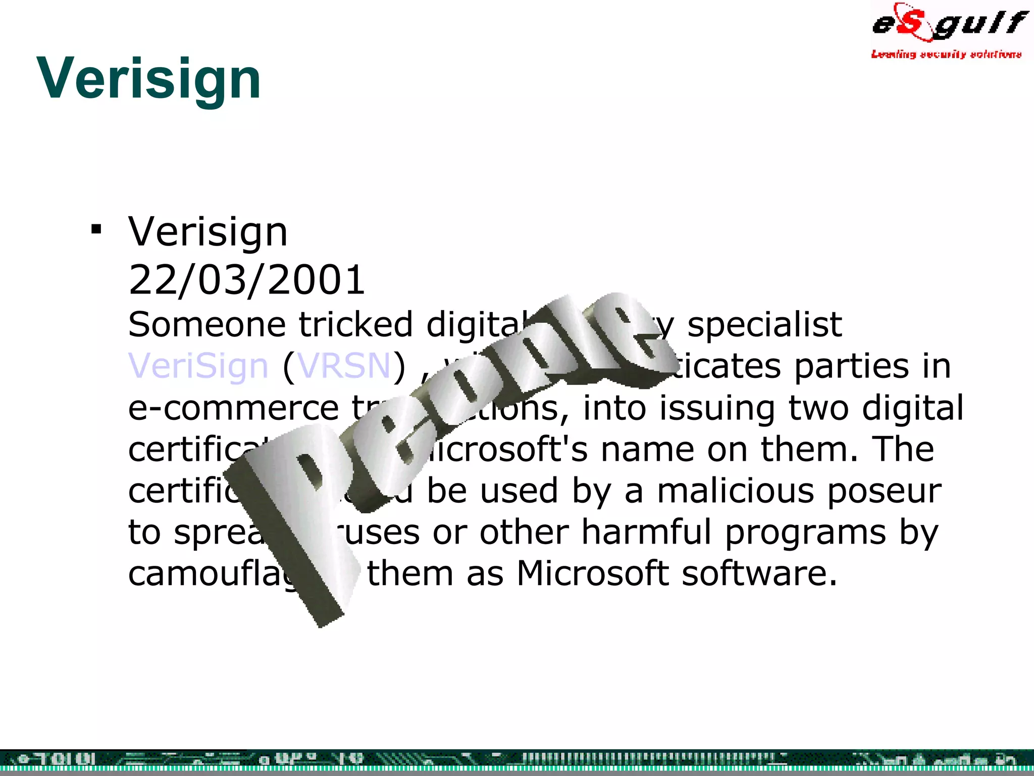 Verisign Verisign  22/03/2001 Someone tricked digital security specialist  VeriSign  ( VRSN ) , which authenticates parties in e-commerce transactions, into issuing two digital certificates with Microsoft's name on them. The certificates could be used by a malicious poseur to spread viruses or other harmful programs by camouflaging them as Microsoft software. People 